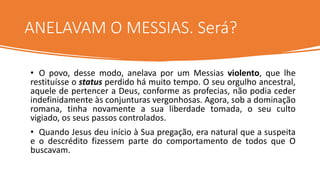 ANELAVAM O MESSIAS. Será?
• O povo, desse modo, anelava por um Messias violento, que lhe
restituísse o status perdido há muito tempo. O seu orgulho ancestral,
aquele de pertencer a Deus, conforme as profecias, não podia ceder
indefinidamente às conjunturas vergonhosas. Agora, sob a dominação
romana, tinha novamente a sua liberdade tomada, o seu culto
vigiado, os seus passos controlados.
• Quando Jesus deu início à Sua pregação, era natural que a suspeita
e o descrédito fizessem parte do comportamento de todos que O
buscavam.
 