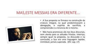 MAS,ESTE MESSIAS ERA DIFERENTE...
• A Sua proposta se firmava na construção da
criatura integral, na qual predominassem a
abnegação, o espírito de sacrifício, a
compreensão e a renúncia de si mesmo.
• Não havia promessas vãs nos Seus discursos,
nem alento para as atitudes frívolas. Inteiriço,
sempre igual na proposta, na discussão e na
conclusão, a Sua era uma linguagem lapidar,
inimitável, jamais superada. (DV: cap. 17)
 