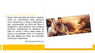• Nesse clima de ódios de toda a espécie,
entre os sofrimentos mais diversos,
Jesus disseminou o amor, a liberdade, a
paz, conclamando ao Reino de Deus e
pregando a “não violência” até o próprio
sacrifício. Sintetizando os objetivos da
vida no “amor a Deus sobre todas as
coisas e ao próximo como a si mesmo”,
fez esse legado de amor, em torrentes
luminosas e soberanas.
(PDR: Respingos Históricos)
 