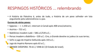 RESPINGOS HISTÓRICOS ... relembrando
• A história da Palestina é, antes de tudo, a história de um povo sofredor em luta
angustiante pela sobrevivência e a paz.
Escrava de vários povos:
• Egípcios – +- 1.250 a.C. retornam à Canaã após 400 anos/cativeiro;
• Assírios – 722 a.C;
• Babilônios invadem Judá – 586 a.C/539 a.C.;
• Persas invadem a Babilônia – 539 a.C.: Ciro, o Grande devolve os judeus às suas terras;
• Sofre o jugo do Império Selêucida após 143 a.C.;
• Jugo do Império Romano após 63 a.C.;
• GRANDE DIÁSPORA: 70 d.C./ 1948 d.C (O Estado de Israel).
 