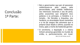Conclusão
1ª Parte:
• Reis e governantes que por ali passaram
celebrizaram-se pelo saque, pela
perversidade, pela sórdida indiferença
aos interesses nacionais e aos do povo,
pelos assassínios que atingiram seus
palácios e os príncipes, o Sinédrio e o
templo... De Herodes a Arquelau, seu
herdeiro, as atrocidades foram tamanhas
e o rio de sangue tão volumoso que o
próprio César depôs o último, quando no
trono, após a morte do hediondo genitor.
• O servilismo, a bajulação e a vilania
tinham presença garantida no mundo de
então, e, particularmente, em Israel.
(Até o Fim dos Tempos, cap. 8)
 