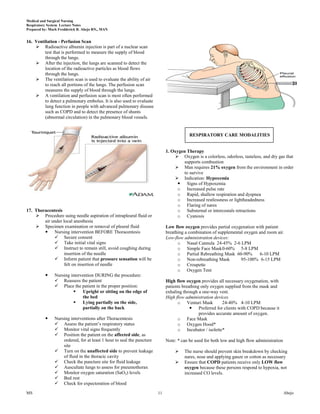 Medical and Surgical Nursing
Respiratory System Lecture Notes
Prepared by: Mark Fredderick R. Abejo RN,, MAN


16. Ventilation - Perfusion Scan
     Radioactive albumin injection is part of a nuclear scan
         test that is performed to measure the supply of blood
         through the lungs.
     After the injection, the lungs are scanned to detect the
         location of the radioactive particles as blood flows
         through the lungs.
     The ventilation scan is used to evaluate the ability of air
         to reach all portions of the lungs. The perfusion scan
         measures the supply of blood through the lungs.
     A ventilation and perfusion scan is most often performed
         to detect a pulmonary embolus. It is also used to evaluate
         lung function in people with advanced pulmonary disease
         such as COPD and to detect the presence of shunts
         (abnormal circulation) in the pulmonary blood vessels.


                                                                                        RESPIRATORY CARE MODALITIES


                                                                            1. Oxygen Therapy
                                                                                 Oxygen is a colorless, odorless, tasteless, and dry gas that
                                                                                    supports combustion
                                                                                 Man requires 21% oxygen from the environment in order
                                                                                    to survive
                                                                                 Indication: Hypoxemia
                                                                                  Signs of Hypoxemia
                                                                                 o Increased pulse rate
                                                                                 o Rapid, shallow respiration and dyspnea
                                                                                 o Increased restlessness or lightheadedness
                                                                                 o Flaring of nares
17. Thoracentesis                                                                o Substernal or intercostals retractions
     Procedure suing needle aspiration of intrapleural fluid or                 o Cyanosis
        air under local anesthesia
     Specimen examination or removal of pleural fluid                      Low flow oxygen provides partial oxygenation with patient
         Nursing intervention BEFORE Thoracentesis                         breathing a combination of supplemental oxygen and room air.
              Secure consent                                               Low-flow administration devices:
              Take initial vital signs                                           o Nasal Cannula 24-45% 2-6 LPM
              Instruct to remain still, avoid coughing during                    o Simple Face Mask 0-60% 5-8 LPM
                   insertion of the needle                                        o Partial Rebreathing Mask 60-90%        6-10 LPM
              Inform patient that pressure sensation will be                     o Non-rebreathing Mask          95-100% 6-15 LPM
                   felt on insertion of needle                                    o Croupette
                                                                                  o Oxygen Tent
              Nursing intervention DURING the procedure:
                Reassess the patient                                       High flow oxygen provides all necessary oxygenation, with
                Place the patient in the proper position:                  patients breathing only oxygen supplied from the mask and
                            Upright or sitting on the edge of              exhaling through a one-way vent.
                             the bed                                        High flow administration devices
                            Lying partially on the side,                         o Venturi Mask          24-40% 4-10 LPM
                             partially on the back                                        Preferred for clients with COPD because it
                                                                                              provides accurate amount of oxygen.
              Nursing interventions after Thoracentesis                          o Face Mask
                Assess the patient’s respiratory status                          o Oxygen Hood*
                Monitor vital signs frequently                                   o Incubator / isolette*
                Position the patient on the affected side, as
                   ordered, for at least 1 hour to seal the puncture        Note: * can be used for both low and high flow administration
                   site
                Turn on the unaffected side to prevent leakage                     The nurse should prevent skin breakdown by checking
                   of fluid in the thoracic cavity                                   nares, nose and applying gauze or cotton as necessary
                Check the puncture site for fluid leakage                          Ensure that COPD patients receive only LOW flow
                Auscultate lungs to assess for pneumothorax                         oxygen because these persons respond to hypoxia, not
                Monitor oxygen saturation (SaO2) levels                             increased CO levels.
                Bed rest
                Check for expectoration of blood
MS                                                                     11                                                                   Abejo
 