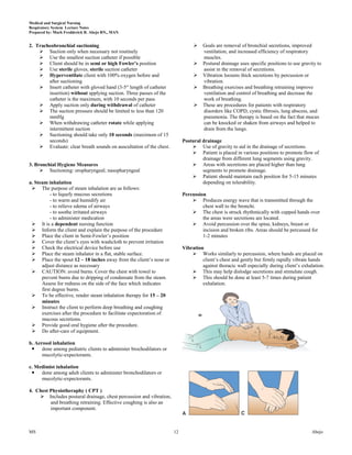 Medical and Surgical Nursing
Respiratory System Lecture Notes
Prepared by: Mark Fredderick R. Abejo RN,, MAN


2. Tracheobronchial suctioning                                                     Goals are removal of bronchial secretions, improved
     Suction only when necessary not routinely                                     ventilation, and increased efficiency of respiratory
     Use the smallest suction catheter if possible                                 muscles.
     Client should be in semi or high Fowler’s position                           Postural drainage uses specific positions to use gravity to
     Use sterile gloves, sterile suction catheter                                  assist in the removal of secretions.
     Hyperventilate client with 100% oxygen before and                            Vibration loosens thick secretions by percussion or
        after suctioning                                                            vibration.
     Insert catheter with gloved hand (3-5― length of catheter                    Breathing exercises and breathing retraining improve
        insertion) without applying suction. Three passes of the                    ventilation and control of breathing and decrease the
        catheter is the maximum, with 10 seconds per pass.                          work of breathing.
     Apply suction only during withdrawal of catheter                             These are procedures for patients with respiratory
     The suction pressure should be limited to less than 120                       disorders like COPD, cystic fibrosis, lung abscess, and
        mmHg                                                                        pneumonia. The therapy is based on the fact that mucus
     When withdrawing catheter rotate while applying                               can be knocked or shaken from airways and helped to
        intermittent suction                                                        drain from the lungs.
     Suctioning should take only 10 seconds (maximum of 15
        seconds)                                                          Postural drainage
     Evaluate: clear breath sounds on auscultation of the chest.              Use of gravity to aid in the drainage of secretions.
                                                                               Patient is placed in various positions to promote flow of
                                                                                   drainage from different lung segments using gravity.
3. Bronchial Hygiene Measures                                                  Areas with secretions are placed higher than lung
      Suctioning: oropharyngeal; nasopharyngeal                                   segments to promote drainage.
                                                                               Patient should maintain each position for 5-15 minutes
a. Steam inhalation                                                                depending on tolerability.
  The purpose of steam inhalation are as follows:
           - to liquefy mucous secretions                                 Percussion
           - to warm and humidify air                                          Produces energy wave that is transmitted through the
           - to relieve edema of airways                                           chest wall to the bronchi.
           - to soothe irritated airways                                       The chest is struck rhythmically with cupped hands over
           - to administer medication                                              the areas were secretions are located.
  It is a dependent nursing function                                          Avoid percussion over the spine, kidneys, breast or
  Inform the client and explain the purpose of the procedure                      incision and broken ribs. Areas should be percussed for
  Place the client in Semi-Fowler’s position                                      1-2 minutes
  Cover the client’s eyes with washcloth to prevent irritation
  Check the electrical device before use                                 Vibration
  Place the steam inhalator in a flat, stable surface.                        Works similarly to percussion, where hands are placed on
  Place the spout 12 – 18 inches away from the client’s nose or                   client’s chest and gently but firmly rapidly vibrate hands
      adjust distance as necessary                                                 against thoracic wall especially during client’s exhalation.
  CAUTION: avoid burns. Cover the chest with towel to                         This may help dislodge secretions and stimulate cough.
      prevent burns due to dripping of condensate from the steam.              This should be done at least 5-7 times during patient
      Assess for redness on the side of the face which indicates                   exhalation.
      first degree burns.
  To be effective, render steam inhalation therapy for 15 – 20
      minutes
  Instruct the client to perform deep breathing and coughing
      exercises after the procedure to facilitate expectoration of
      mucous secretions.
  Provide good oral hygiene after the procedure.
  Do after-care of equipment.

b. Aerosol inhalation
  done among pediatric clients to administer brochodilators or
       mucolytic-expectorants.
     .
c. Medimist inhalation
  done among adult clients to administer bronchodilators or
       mucolytic-expectorants.

4. Chest Physiotheraphy ( CPT )
     Includes postural drainage, chest percussion and vibration,
         and breathing retraining. Effective coughing is also an
         important component.



MS                                                                   12                                                                   Abejo
 