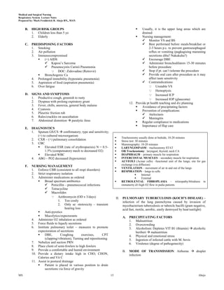 Medical and Surgical Nursing
Respiratory System Lecture Notes
Prepared by: Mark Fredderick R. Abejo RN,, MAN


     B.   HIGH RISK GROUPS                                                                   Usually, it is the upper lung areas which are
          1. Children less than 5 yo                                                          drained
          2. Elderly                                                                         Nursing management:
                                                                                               Monitor VS and BS
     C.   PREDISPOSING FACTORS                                                                 Best performed before meals/breakfast or
          1. Smoking                                                                               2-3 hours p.c. to prevent gastroesophageal
          2. Air pollution                                                                         reflux or vomiting (pagkagising maraming
          3. Immunocompromised                                                                     secretions diba? Nakukuha?)
                 (+) AIDS                                                                     Encourage DBE
                   Kaposi’s Sarcoma                                                           Administer bronchodilators 15-30 minutes
                   Pneumocystis Carinii Pneumonia                                                 before procedure
                        DOC: Zidovudine (Retrovir)                                            Stop if pt. can’t tolerate the procedure
                 Bronchogenic Ca                                                              Provide oral care after procedure as it may
          4. Prolonged immobility (hypostatic pneumonia)                                           affect taste sensitivity
          5. Aspiration of food (aspiration pneumonia)                                         Contraindications:
          6. Over fatigue                                                                           Unstable VS
                                                                                                    Hemoptysis
     D.   SIGNS AND SYMPTOMS                                                                        Increased ICP
          1. Productive cough, greenish to rusty                                                    Increased IOP (glaucoma)
          2. Dyspnea with prolong expiratory grunt                                    12. Provide pt health teaching and d/c planning
          3. Fever, chills, anorexia, general body malaise                                   Avoidance of precipitating factors
          4. Cyanosis                                                                        Prevention of complications
          5. Pleuritic friction rub                                                            Atelectasis
          6. Rales/crackles on auscultation                                                    Meningitis
          7. Abdominal distention  paralytic ileus                                          Regular compliance to medications
                                                                                             Importance of ffup care
     E.   DIAGNOSTICS
          1. Sputum GS/CS  confirmatory; type and sensitivity;
             (+) to cultured microorganism
                                                                               Tracheostomy usually done at bedside, 10-20 minutes
          2. CXR – (+) pulmonary consolidation                                 Stress test: 30 minutes
          3. CBC                                                               Mammography: 10-20 minutes
                 Elevated ESR (rate of erythropoeisis) N = 0.5-               LARYNGOSPASM – tracheostomy STAT
                  1.5% (compensatory mech to decreased O2)                     OR Tracheostomy: laryngeal, thyroid, neck CA
                 Elevated WBC                                                 DIAPHRAGM – primary muscle for respiration
          4. ABG – PO2 decreased (hypoxemia)                                   INTERCOSTAL MUSCLES – secondary muscle for respiration
                                                                               ALVEOLI (Acinar cells) –functional unit of the lungs; site for gas
                                                                                exchange (via diffusion)
     F.   NURSING MANAGEMENT
                                                                               VENTILATION – movement of air in and out of the lungs
          1. Enforce CBR (consistent to all respi disorders)                   RESPIRATION – lungs to cells
          2. Strict respiratory isolation                                                        Internal
          3. Administer medications as ordered                                                   External
                  Broad spectrum antibiotics                                  RETROLENTAL FIBROPLASIA – retinopathy/blindness in
                    Penicillin – pneumococcal infections                       immaturity d/t high O2 flow in pedia patients
                    Tetracycline
                    Macrolides
                          Azithromycin (OD x 3/days)                     II.   PULMONARY TUBERCULOSIS (KOCH’S DISEASE) –
                             1. Too costly                                      infection of the lung parenchyma caused by invasion of
                             2. Only se: ototoxicity – transient                mycobacterium tuberculosis or tubercle bacilli (gram negative,
                                   hearing loss                                 acid fast, motile, aerobic, easily destroyed by heat/sunlight)
                  Anti-pyretics
                  Mucolytics/expectorants                                      A.    PRECIPITATING FACTORS
          4. Administer O2 inhalation as ordered                                      1. Malnutrition
          5. Force fluids to liquefy secretions                                       2. Overcrowding
          6. Institute pulmonary toilet – measures to promote                         3. Alcoholism: Depletes VIT B1 (thiamin)  alcoholic
              expectoration of secretions                                                beriberi  malnutrition
                  DBE,        Coughing         exercises,    CPT                     4. Physical and emotional stress
                   (clapping/vibration), Turning and repositioning                    5. Ingestion of infected cattle with M. bovis
          7. Nebulize and suction PRN                                                 6. Virulence (degree of pathogenecity)
          8. Place client of semi-fowlers to high fowlers
          9. Provide a comfortable and humid environment                        B.    MODE OF TRANSMISSION: Airborne  droplet
          10. Provide a dietary intake high in CHO, CHON,                             infection
              Calories and Vit C
          11. Assist in postural drainage
                  Patient is placed in various position to drain
                   secretions via force of gravity
MS                                                                   15                                                                     Abejo
 