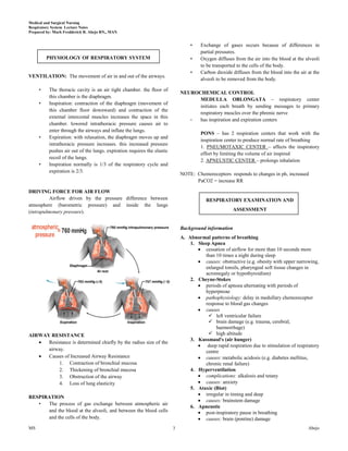 Medical and Surgical Nursing
Respiratory System Lecture Notes
Prepared by: Mark Fredderick R. Abejo RN,, MAN


                                                                                 •    Exchange of gases occurs because of differences in
                                                                                      partial pressures.
         PHYSIOLOGY OF RESPIRATORY SYSTEM                                        •    Oxygen diffuses from the air into the blood at the alveoli
                                                                                      to be transported to the cells of the body.
                                                                                 •    Carbon dioxide diffuses from the blood into the air at the
VENTILATION: The movement of air in and out of the airways.
                                                                                      alveoli to be removed from the body.

     •    The thoracic cavity is an air tight chamber. the floor of
                                                                             NEUROCHEMICAL CONTROL
          this chamber is the diaphragm.
                                                                                   MEDULLA OBLONGATA – respiratory center
     •    Inspiration: contraction of the diaphragm (movement of
                                                                                   initiates each breath by sending messages to primary
          this chamber floor downward) and contraction of the
                                                                                   respiratory muscles over the phrenic nerve
          external intercostal muscles increases the space in this
                                                                                -  has inspiration and expiration centers
          chamber. lowered intrathoracic pressure causes air to
          enter through the airways and inflate the lungs.
                                                                                      PONS – has 2 respiration centers that work with the
     •    Expiration: with relaxation, the diaphragm moves up and
                                                                                      inspiration center to produce normal rate of breathing
          intrathoracic pressure increases. this increased pressure
                                                                                      1. PNEUMOTAXIC CENTER – affects the inspiratory
          pushes air out of the lungs. expiration requires the elastic
                                                                                      effort by limiting the volume of air inspired
          recoil of the lungs.
                                                                                      2. APNEUSTIC CENTER – prolongs inhalation
     •    Inspiration normally is 1/3 of the respiratory cycle and
          expiration is 2/3.
                                                                             NOTE: Chemoreceptors responds to changes in ph, increased
                                                                                   PaCO2 = increase RR

DRIVING FORCE FOR AIR FLOW
          Airflow driven by the pressure difference between                              RESPIRATORY EXAMINATION AND
atmosphere (barometric pressure) and inside the lungs
(intrapulmonary pressure).                                                                            ASSESSMENT


                                                                             Background information
                                                                             A. Abnormal patterns of breathing
                                                                                 1. Sleep Apnea
                                                                                       cessation of airflow for more than 10 seconds more
                                                                                       than 10 times a night during sleep
                                                                                       causes: obstructive (e.g. obesity with upper narrowing,
                                                                                       enlarged tonsils, pharyngeal soft tissue changes in
                                                                                       acromegaly or hypothyroidism)
                                                                                 2. Cheyne-Stokes
                                                                                       periods of apnoea alternating with periods of
                                                                                       hyperpnoae
                                                                                       pathophysiology: delay in medullary chemoreceptor
                                                                                       response to blood gas changes
                                                                                       causes
                                                                                         left ventricular failure
                                                                                         brain damage (e.g. trauma, cerebral,
                                                                                            haemorrhage)
AIRWAY RESISTANCE                                                                        high altitude
                                                                                 3. Kussmaul's (air hunger)
      Resistance is determined chiefly by the radius size of the
                                                                                        deep rapid respiration due to stimulation of respiratory
      airway.                                                                          centre
      Causes of Increased Airway Resistance                                            causes: metabolic acidosis (e.g. diabetes mellitus,
           1. Contraction of bronchial mucosa                                          chronic renal failure)
           2. Thickening of bronchial mucosa                                     4. Hyperventilation
           3. Obstruction of the airway                                                complications: alkalosis and tetany
           4. Loss of lung elasticity                                                  causes: anxiety
                                                                                 5. Ataxic (Biot)
                                                                                       irregular in timing and deep
RESPIRATION
                                                                                       causes: brainstem damage
   •  The process of gas exchange between atmospheric air
                                                                                 6. Apneustic
      and the blood at the alveoli, and between the blood cells                        post-inspiratory pause in breathing
      and the cells of the body.                                                       causes: brain (pontine) damage
MS                                                                       3                                                                Abejo
 