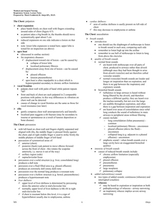 Medical and Surgical Nursing
Respiratory System Lecture Notes
Prepared by: Mark Fredderick R. Abejo RN,, MAN


The Chest: palpation                                                              cardiac dullness:
                                                                                   area of cardiac dullness is uaully present on left side of
 chest expansion
                                                                                     chest
      place hands firmly on chest wall with fingers extending                      this may decrease in emphysema or asthma
      around sides of chest (fugyre 4.5)
      as patient takes a big breath in, the thumbs should move                The Chest: auscultation
      symmetrically apart about 5 cm
                                                                                breath sounds
      reduced expansion on one side indicates a lesion on that
                                                                                      introduction
      side
                                                                                          one should use the diaphragm of stethoscope to listen
      note: lower lobe expansion is tested here; upper lobe is
                                                                                          to breath sound in each area, comparing each side
      tested for on inspection (as above)
                                                                                          remember to listen high up into the axillae
 apex beat
      (discussed in cardiac section)                                                      remember to use bell of stethoscope to listen to lung
                                                                                          from above the clavicles
      for respiratory diseases:
        displacement toward site of lesion - can be caused by:                       quality of breath sounds
                 collapse of lower lobe                                                   normal breat sounds
                                                                                            are heard with stethoscope over all parts of
                 localised pulmonary fibrosis
                                                                                               chest, produced in airways rather than alveoli
        displacement away from site of lesion - can be caused
                                                                                               (although once they had been thought to arise
            by:
                                                                                               from alveoli (vesicles) and are therefore called
                 pleural effusion
                                                                                               vesicular sounds)
                 tension pneumothorax                                                       normal (vesicular) breath sounds are louder and
        apex beat is often impalpable in a chest which is                                     longer on inspiration than on expiration; and
            hyperexpanded secondary to chronic airflow limitation                              there is no gap between the inspiratory and
 vocal fremitus                                                                               expiratory sounds
      palpate chest wall with palm of hand while patient repeats                          bronchial breath sounds
      "99"                                                                                  turbulence in large airways is heard without
      front and back of chest are each palpated in 2 comparable                                being filtered by the alveoli, and therefore
      positions with palms; in this way differences in vibration on                            produce a different quality; they are heard over
      chest wall can be detected                                                               the trachea normally, but not over the lungs
      causes of change in vocal fremitus are the same as those for                          are audible throughout expiration, and often
      vocal resonance (see later)                                                              there is a gap between inspiration and expiration
 ribs                                                                                      are heard over areas of consolidation since solid
      gently compress chest wall anteroposteriorly and laterally                               lung conducts the sound of turbulence in main
      localised pain suggests a rib fracture (may be secondary to                              airways to peripheral areas without filtering
      trauma or spontaneous as a result of tumour deposition or                             causes include:
      bone disease)                                                                              - lung consolidation (lobar pneumonia) -
The Chest: percussion                                                                                common
                                                                                                 - localised pulmonary fibrosis - uncommon
     with left hand on chest wall and fingers slightly separated and                             - pleural effusion (above the fluid) -
     aligned with ribs, the middle finger is pressed firmly against                                  uncommon
     the chest; pad of right middle finger is used to strike firmly the                          - collapsed lung (e.g. adjacent to a pleural
     middle phalanx of middle finger of left hand                                                    effusion) - uncommon
     percussion of symmetrical areas of:                                                    amphoric sound = when breath sounds over a
      anterior (chest)                                                                        large cavity have an exaggerated bronchial
      posterior (back) (ask patient to move elbows forward                                    quality)
         across the front of chest - this rotates the scapulae                        intensity of breath sounds
         anteriorly, i.e. moves it out of the way)                                        causes of reduced breath sounds include:
      axillary region (side)                                                               chronic airflow limitation (especially
      supraclavicular fossa                                                                   emphysema)
     percussion over a solid structure (e.g. liver, consolidated lung)                      pleural effusion
     produces a dull note                                                                   pneumothorax
     percusion over a fluid filled area (e.g. pleural effusion)                             pneumonia
     produces an extremely dull (stony dull) note                                           large neoplasm
     percussion over the normal lung produces a resonant note                               pulmonary collapse
     percussion over a hollow structure (e.g. bowel, pneumothorax)                    added (adventitious) sounds
     produces a hyperresonsant note                                                       two types of added sounds: continuous (wheezes) and
     liver dullness:                                                                      interrupted (crackles)
      upper level of liver dullness is determined by percussing                          wheezes
         down the anterior cehst in mid-clavicular line                                     may be heard in expiration or inspiration or both
      normally, upper level of liver dullness is 6th rib in right                          pathophysiology of wheezes - airway narrowing
         mid-clavicular line                                                                an inspiratory wheeze implies severe airway
      if chest is resonant below this level, it is a sign of                                  narrowing
         hyperinflation usually due to emphysema, asthma

MS                                                                        6                                                                 Abejo
 