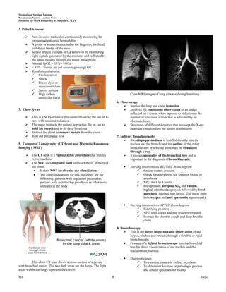 Medical and Surgical Nursing
Respiratory System Lecture Notes
Prepared by: Mark Fredderick R. Abejo RN,, MAN


2. Pulse Oximeter

         Non-invasive method of continuously monitoring he
          oxygen saturation of hemoglobin
         A probe or sensor is attached to the fingertip, forehead,
          earlobe or bridge of the nose
         Sensor detects changes in O2 sat levels by monitoring
          light signals generated by the oximeter and reflected by
          the blood pulsing through the tissue at the probe
         Normal SpO2 = 95% - 100%
         < 85% - tissues are not receiving enough O2
         Results unreliable in:
           Cardiac arrest
           Shock
           Use of dyes or
                vasoconstrictors
           Severe anemia
           High carbon                                                               Clear MRI images of lung airways during breathing.
                monoxide Level
                                                                            6. Flouroscopy
                                                                                  Studies the lung and chest in motion
3. Chest X-ray                                                                    Involves the continuous observation of an image
                                                                                     reflected on a screen when exposed to radiation in the
         This is a NON-invasive procedure involving the use of x-                   manner of television screen that is activated by an
          rays with minimal radiation.                                               electrode beam.
         The nurse instructs the patient to practice the on cue to               Structures of different densities that intercept the X-ray
          hold his breath and to do deep breathing                                   beam are visualized on the screen in silhouette
         Instruct the client to remove metals from the chest.
         Rule out pregnancy first.                                         7. Indirect Bronchography
                                                                                  A radiopaque medium is instilled directly into the
5. Computed Tomography (CT Scan) and Magnetic Resonance                               trachea and the bronchi and the outline of the entire
Imaging ( MRI )                                                                       bronchial tree or selected areas may be visualized
                                                                                      through x-ray.
         The CT scan is a radiographic procedure that utilizes                   It reveals anomalies of the bronchial tree and is
           x-ray machine.                                                             important in the diagnosis of bronchiectasis.
         The MRI uses magnetic field to record the H+ density of
          the tissue.                                                                Nursing interventions BEFORE Bronchogram
                 It does NOT involve the use of radiation.                                 Secure written consent
                 The contraindications for this procedure are the                          Check for allergies to sea foods or iodine or
                 following: patients with implanted pacemaker,                                 anesthesia
                 patients with metallic hip prosthesis or other metal                      NPO for 6 to 8 hours
                 implants in the body.                                                     Pre-op meds: atropine SO4 and valium,
                                                                                               topical anesthesia sprayed; followed by local
                                                                                               anesthetic injected into larynx. The nurse must
                                                                                               have oxygen and anti spasmodic agents ready.

                                                                                     Nursing interventions AFTER Bronchogram
                                                                                           Side-lying position
                                                                                           NPO until cough and gag reflexes returned
                                                                                           Instruct the client to cough and deep breathe
                                                                                               client

                                                                            8. Bronchoscopy
                                                                                  This is the direct inspection and observation of the
                                                                                     larynx, trachea and bronchi through a flexible or rigid
                                                                                     bronchoscope.
                                                                                  Passage of a lighted bronchoscope into the bronchial
                                                                                     tree for direct visualization of the trachea and the
                                                                                     tracheobronchial tree.

                                                                                     Diagnostic uses:
          This chest CT scan shows a cross-section of a person                             To examine tissues or collect secretions
with bronchial cancer. The two dark areas are the lungs. The light                         To determine location or pathologic process
areas within the lungs represent the cancer.                                                   and collect specimen for biopsy

MS                                                                      8                                                                     Abejo
 