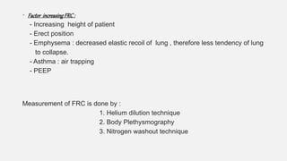 • Factor increasingFRC:
- Increasing height of patient
- Erect position
- Emphysema : decreased elastic recoil of lung , therefore less tendency of lung
to collapse.
- Asthma : air trapping
- PEEP
Measurement of FRC is done by :
1. Helium dilution technique
2. Body Plethysmography
3. Nitrogen washout technique
 