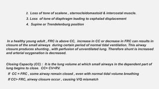 2. Loss of tone of scalene , sternocleidomastoid & intercostal muscle.
3. Loss of tone of diaphragm leading to cephalad displacement
4. Supine or Trendelenburg position
In a healthy young adult , FRC is above CC, increase in CC or decrease in FRC can results in
closure of the small airways during certain period of normal tidal ventilation. This airway
closure produces shunting , with perfusion of unventilated lung. Therefore shunt is increased
and arterial oxygenation is decreased.
Closing Capacity (CC) : It is the lung volume at which small airways in the dependent part of
lung begins to close. CC= CV+RV.
If CC = FRC , some airway remain closed , even with normal tidal volume breathing
If CC> FRC, airway closure occur , causing V/Q mismatch
 