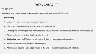 • TV+IRV+ERV
• Varies with age, height, weight, physical training & normal VC is about 60–70 mL/kg.
Decreased by
1. Lesions in brain, nerve, neuromuscular mechanism
2. Pulmonary disease- asthma, chronic bronchitis, pulm.fibrosis
3. Chest Space occupying lesions- Pericardial and pleural effusions, pneumothorax, tumours, consolidation,etc
4. Abdominal tumors impeding diaphragmatic descent
5. Abdominal pain: 70-75% in upper abdominal & 50% in lower abdominal operations
6. Tight abdominal binders, strapping or bandaging
7. Alterations in posture→alter blood volume in the lung → maximum decrease with lithotomy
VITAL CAPACITY
 