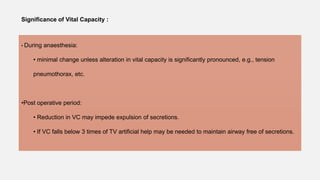 Significance of Vital Capacity :
• During anaesthesia:
• minimal change unless alteration in vital capacity is significantly pronounced, e.g., tension
pneumothorax, etc.
•Post operative period:
• Reduction in VC may impede expulsion of secretions.
• If VC falls below 3 times of TV artificial help may be needed to maintain airway free of secretions.
 