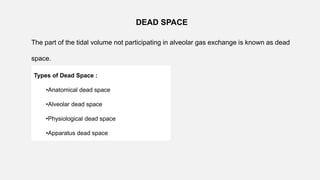 DEAD SPACE
The part of the tidal volume not participating in alveolar gas exchange is known as dead
space.
Types of Dead Space :
•Anatomical dead space
•Alveolar dead space
•Physiological dead space
•Apparatus dead space
 