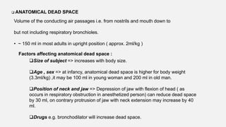 ANATOMICAL DEAD SPACE
Volume of the conducting air passages i.e. from nostrils and mouth down to
but not including respiratory bronchioles.
• ~ 150 ml in most adults in upright position ( approx. 2ml/kg )
Factors affecting anatomical dead space :
Size of subject => increases with body size.
Age , sex => at infancy, anatomical dead space is higher for body weight
(3.3ml/kg) ,it may be 100 ml in young woman and 200 ml in old man.
Position of neck and jaw => Depression of jaw with flexion of head ( as
occurs in respiratory obstruction in anesthetized person) can reduce dead space
by 30 ml, on contrary protrusion of jaw with neck extension may increase by 40
ml.
Drugs e.g. bronchodilator will increase dead space.
 