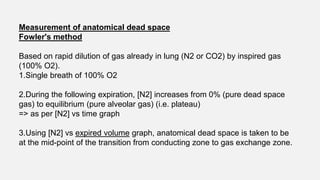Measurement of anatomical dead space
Fowler's method
Based on rapid dilution of gas already in lung (N2 or CO2) by inspired gas
(100% O2).
1.Single breath of 100% O2
2.During the following expiration, [N2] increases from 0% (pure dead space
gas) to equilibrium (pure alveolar gas) (i.e. plateau)
=> as per [N2] vs time graph
3.Using [N2] vs expired volume graph, anatomical dead space is taken to be
at the mid-point of the transition from conducting zone to gas exchange zone.
 