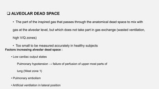 • The part of the inspired gas that passes through the anatomical dead space to mix with
gas at the alveolar level, but which does not take part in gas exchange (wasted ventilation,
high V/Q zones)
• Too small to be measured accurately in healthy subjects
 ALVEOLAR DEAD SPACE
Factors increasing alveolar dead space :
• Low cardiac output states
Pulmonary hypotension → failure of perfusion of upper most parts of
lung (West zone 1)
• Pulmonary embolism
• Artificial ventilation in lateral position
 