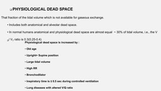  PHYSIOLOGICAL DEAD SPACE
That fraction of the tidal volume which is not available for gaseous exchange.
• Includes both anatomical and alveolar dead space.
• In normal humans anatomical and physiological dead space are almost equal ~ 30% of tidal volume, i.e., the V
D/ VT ratio is 0.3(0.25-0.4)
Physiological dead space is increased by :
• Old age
• Upright> Supine position
• Large tidal volume
• High RR
• Bronchodilator
• Inspiratory time is ≤ 0.5 sec during controlled ventilation
• Lung diseases with altered V/Q ratio
 