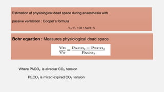 Estimation of physiological dead space during anaesthesia with
passive ventilation : Cooper’s formula
V D/ VT = [33 + Age/3 ] %
Where PACO2 is alveolar CO2 tension
PECO2 is mixed expired CO2 tension
Bohr equation : Measures physiological dead space
 