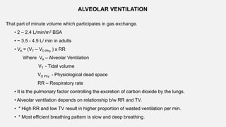 ALVEOLAR VENTILATION
That part of minute volume which participates in gas exchange.
• 2 – 2.4 L/min/m2 BSA
• ~ 3.5 - 4.5 L/ min in adults
• VA = (VT – VD Phy ) x RR
Where VA – Alveolar Ventilation
VT - Tidal volume
VD Phy - Physiological dead space
RR – Respiratory rate
• It is the pulmonary factor controlling the excretion of carbon dioxide by the lungs.
• Alveolar ventilation depends on relationship b/w RR and TV.
• * High RR and low TV result in higher proportion of wasted ventilation per min.
• * Most efficient breathing pattern is slow and deep breathing.
 