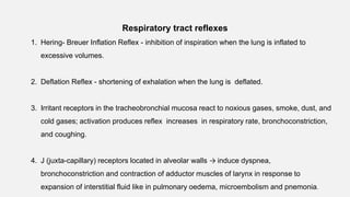 Respiratory tract reflexes
1. Hering- Breuer Inflation Reflex - inhibition of inspiration when the lung is inflated to
excessive volumes.
2. Deflation Reflex - shortening of exhalation when the lung is deflated.
3. Irritant receptors in the tracheobronchial mucosa react to noxious gases, smoke, dust, and
cold gases; activation produces reflex increases in respiratory rate, bronchoconstriction,
and coughing.
4. J (juxta-capillary) receptors located in alveolar walls → induce dyspnea,
bronchoconstriction and contraction of adductor muscles of larynx in response to
expansion of interstitial fluid like in pulmonary oedema, microembolism and pnemonia.
 