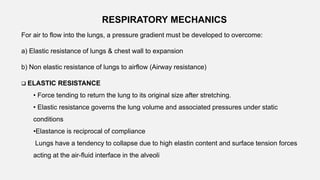 For air to flow into the lungs, a pressure gradient must be developed to overcome:
a) Elastic resistance of lungs & chest wall to expansion
b) Non elastic resistance of lungs to airflow (Airway resistance)
RESPIRATORY MECHANICS
 ELASTIC RESISTANCE
• Force tending to return the lung to its original size after stretching.
• Elastic resistance governs the lung volume and associated pressures under static
conditions
•Elastance is reciprocal of compliance
Lungs have a tendency to collapse due to high elastin content and surface tension forces
acting at the air-fluid interface in the alveoli
 