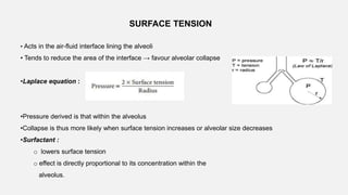 SURFACE TENSION
• Acts in the air-fluid interface lining the alveoli
• Tends to reduce the area of the interface → favour alveolar collapse
•Laplace equation :
•Pressure derived is that within the alveolus
•Collapse is thus more likely when surface tension increases or alveolar size decreases
•Surfactant :
o lowers surface tension
o effect is directly proportional to its concentration within the
alveolus.
 