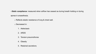 • Static compliance: measured when airflow has ceased as during breath holding or during
apnea in anaesthesia.
o Reflects elastic resistance of lung & chest wall.
o Decreased in:
1. Atelectasis
2. ARDS
3. Tension pneumothorax
4. Obesity
5. Retained secretions
 