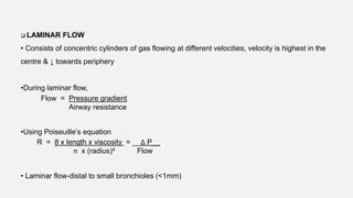  LAMINAR FLOW
• Consists of concentric cylinders of gas flowing at different velocities, velocity is highest in the
centre & ↓ towards periphery
•During laminar flow,
Flow = Pressure gradient
Airway resistance
•Using Poiseuille’s equation
R = 8 x length x viscosity = __Δ P__
π x (radius)4 Flow
• Laminar flow-distal to small bronchioles (<1mm)
 