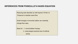 INFERENCES FROM POISEULLE’S HAGEN EQUATION
Reducing tube diameter by half requires 16 fold ↑in
Pressure to maintain same flow
Small changes in bronchial caliber can markedly
change flow rates.
Basis for - 1. bronchodilator therapy
2. using largest practical size of artificial
airway
 