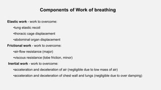 Components of Work of breathing
Elastic work - work to overcome:
•lung elastic recoil
•thoracic cage displacement
•abdominal organ displacement
Frictional work - work to overcome:
•air-flow resistance (major)
•viscous resistance (lobe friction, minor)
Inertial work - work to overcome:
•acceleration and deceleration of air (negligible due to low mass of air)
•acceleration and deceleration of chest wall and lungs (negligible due to over damping)
 