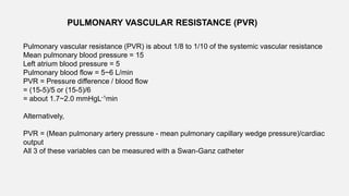 PULMONARY VASCULAR RESISTANCE (PVR)
Pulmonary vascular resistance (PVR) is about 1/8 to 1/10 of the systemic vascular resistance
Mean pulmonary blood pressure = 15
Left atrium blood pressure = 5
Pulmonary blood flow = 5~6 L/min
PVR = Pressure difference / blood flow
= (15-5)/5 or (15-5)/6
= about 1.7~2.0 mmHgL-1min
Alternatively,
PVR = (Mean pulmonary artery pressure - mean pulmonary capillary wedge pressure)/cardiac
output
All 3 of these variables can be measured with a Swan-Ganz catheter
 
