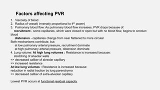 Factors affecting PVR
1. Viscosity of blood
2. Radius of vessel( inversely proportional to 4th power)
3. Pulmonary blood flow: As pulmonary blood flow increases, PVR drops because of:
recruitment - some capillaries, which were closed or open but with no blood flow, begins to conduct
blood
distension - capillaries change from near flattened to more circular
Both mechanisms contribute, but:
at low pulmonary arterial pressure, recruitment dominate
at high pulmonary arterial pressure, distension dominate
4. Lung volume: At high lung volumes : Resistance is increased because:
stretching of alveolar walls
=> decreased caliber of alveolar capillary
=> increased resistance
At low lung volumes : Resistance is increased because:
reduction in radial traction by lung parenchyma
=> decreased caliber of extra-alveolar capillary
Lowest PVR occurs at functional residual capacity.
 