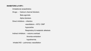 INHIBITORS of HPV :
Inhalational anaesthetics
Drugs – Calcium channel blockers
Beta agonists
Alpha blockers
Direct inhibitors – infection
vasodilators – NTG / SNP
hypocarbia
Respiratory & metabolic alkalosis
Indirect inhibitors - volume overload
thrombo-embolism
hypothermia.
Inhaled NO – pulmonary vasodilation
 