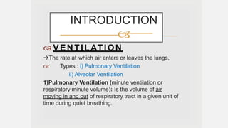 VENTILATION
The rate at which air enters or leaves the lungs.
 Types : i) Pulmonary Ventilation
ii) Alveolar Ventilation
1)Pulmonary Ventilation (minute ventilation or
respiratory minute volume): Is the volume of air
moving in and out of respiratory tract in a given unit of
time during quiet breathing.
INTRODUCTION

 