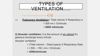 
 Pulmonary Ventilation= Tidal volume X Respiratory a
= 500 ml x 12/minute
= 6000 ml/minute
2) Alveolar ventilation: It is the amount of air utilized for
gaseous exchange every minute.
Alveolar ventilation
= (Tidal volume – Dead space) X Respiratory Rate
= ( 500 – 150 ) ml x 12/minute
= 4200ml/minute
TYPES OF
VENTILATION.....
 