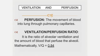 
 PERFUSION: The movement of blood
into lung through pulmonary capillaries.
 VENTILATION/PERFUSION RATIO:
It is the ratio of alveolar ventilation and
the amount of blood that perfuse the alveoli.
Mathematically, V/Q = 0.84
VENTILATION AND PERFUSION
 