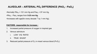 ALVEOLAR – ARTERIAL PO₂ DIFFERENCE (PAO₂ - PaO₂)
•Normally PAo₂ = 101 mm Hg and Pao₂ = 97 mm Hg.
•PAo₂ - Pao₂ ranges from 5-25 mm Hg.
•Increases with age(for every decade  by 1 mm Hg).
FACTORS responsible for increase :
1. Increased partial pressure of oxygen in inspired gas
2. Venous admixture
i. LOW V/Q RATIO
ii. TRUE SHUNT
3. Reduced partial pressure of O₂ in mixed venous blood (PѵO₂)
 