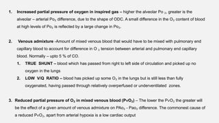 1. Increased partial pressure of oxygen in inspired gas – higher the alveolar Po ₂, greater is the
alveolar – arterial Po₂ difference, due to the shape of ODC. A small difference in the O₂ content of blood
at high levels of Po₂ is reflected by a large change in Po₂.
2. Venous admixture -Amount of mixed venous blood that would have to be mixed with pulmonary end
capillary blood to account for difference in O ₂ tension between arterial and pulmonary end capillary
blood. Normally – upto 5 % of CO.
1. TRUE SHUNT – blood which has passed from right to left side of circulation and picked up no
oxygen in the lungs
2. LOW V/Q RATIO – blood has picked up some O₂ in the lungs but is still less than fully
oxygenated, having passed through relatively overperfused or underventilated zones.
3. Reduced partial pressure of O₂ in mixed venous blood (PѵO₂) – The lower the PѵO₂ the greater will
be the effect of a given amount of venous admixture on PAo₂ - Pao₂ difference. The commonest cause of
a reduced PѵO₂, apart from arterial hypoxia is a low cardiac output
 