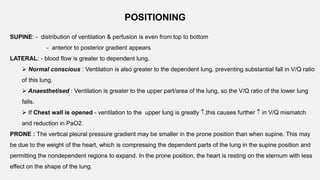 POSITIONING
SUPINE: - distribution of ventilation & perfusion is even from top to bottom
- anterior to posterior gradient appears
LATERAL: - blood flow is greater to dependent lung.
 Normal conscious : Ventilation is also greater to the dependent lung, preventing substantial fall in V/Q ratio
of this lung.
 Anaesthetised : Ventilation is greater to the upper part/area of the lung, so the V/Q ratio of the lower lung
falls.
 If Chest wall is opened - ventilation to the upper lung is greatly ,this causes further  in V/Q mismatch
and reduction in PaO2.
PRONE : The vertical pleural pressure gradient may be smaller in the prone position than when supine. This may
be due to the weight of the heart, which is compressing the dependent parts of the lung in the supine position and
permitting the nondependent regions to expand. In the prone position, the heart is resting on the sternum with less
effect on the shape of the lung.
 