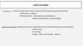 LUNG VOLUMES
Tidal Volume(tv) :  Volume of gas that moves in and out of the lung during quite breathing.
6-8 ml/kg or 500 ml
Reduces with : Decreased lung compliance
Reduced respiratory muscle strength.
InspiratoryReserveVolume(irv): Maximum volume of gas that can be inhaled following normal inspiration
while at rest.
 45 ml/kg
 Male : 3000 ml & Female : 1900 ml
 