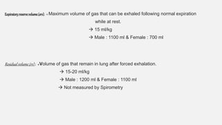 Expiratoryreserve volume (erv) :  Maximum volume of gas that can be exhaled following normal expiration
while at rest.
 15 ml/kg
 Male : 1100 ml & Female : 700 ml
Residual volume (rv) : Volume of gas that remain in lung after forced exhalation.
 15-20 ml/kg
 Male : 1200 ml & Female : 1100 ml
 Not measured by Spirometry
 