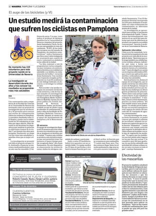 32 NAVARRA PAMPLONA Y LA CUENCA Diario de Navarra Viernes, 12 de diciembre de 2014 
El auge de las bicicletas (y VI) 
Un estudio medirá la contaminación 
que sufren los ciclistas en Pamplona 
M.M. 
Pamplona 
Una conversación entre compa-ñeros 
de la Facultad de Ciencias 
de la Universidad de Navarra ha 
terminado como un proyecto de 
investigación que ha involucra-do 
a 30 personas para conocer 
qué niveles de contaminación 
sufren los ciclistas en Pamplona. 
La iniciativa, bautizada como Li-fe 
Respira, cuenta con la colabo-ración 
de 110 voluntarios en una 
lista que sigue abierta. Ellos lle-varán 
en las bicicletas los dispo-sitivos 
que medirán la polución 
en diferentes tramos de la ciu-dad. 
Y así durante dos años para 
pergeñar finalmente un mapa 
con las rutas más saludables o, 
aquellas otras que es mejor evi-tar. 
La investigación se presentó 
con éxito al proyecto europeo Li-fe, 
destinado a financiar actua-ciones 
medioambientales y que 
en este caso ha concedido 1,2 mi-llones 
de euros. Y es que, como 
indica el profesor de Química 
Analítica en la Universidad de 
Navarra e impulsor del proyecto, 
Jesús Santamaría Ulecia, los da-tos 
son extrapolables al resto del 
continente. “El 80% de las ciuda-des 
europeas son del tamaño de 
Pamplona y de similares carac-terísticas”, 
indica Santamaría 
que lleva unos 4 años trabajando 
en un proyecto que, a partir de 
enero, comenzará su andadura 
en las calles de la ciudad. 
“La idea comenzó a raíz de 
preguntarnos varios compañe-ros 
que veníamos a la universi-dad 
en bicicleta si en realidad era 
saludable o no debido a la conta-minación 
del tráfico”, recuerda 
Jesús Santamaría. Una cuestión 
cuya respuesta encajaba perfec-tamente 
en el perfil académico 
de este biólogo dedicado a la do-cencia 
y a investigar la calidad 
del aire. 
Para acceder a las ayudas eu-ropeas 
era necesario involucrar 
a más sectores y a día de hoy se 
han sumado a la investigación 
Ciemat (Centro de Investigacio-nes 
Energéticas Medio Ambien-tales 
en Madrid); Ganasa (la em-presa 
pública de Gestión Am-biental 
de Navarra) y 
Pavimentos Tudela, que ha desa-rrollado 
un tipo de piedra capaz 
de absorber la contaminación. Y 
junto a ellos las facultades de Pe-riodismo; 
Medicina; Ciencias y 
Filosofía. Además, se cuenta con 
el apoyo del Ayuntamiento de 
Pamplona y de la Mancomuni-dad. 
50 sensores 
El equipo de investigación dispo-ne 
de 50 sensores que irán rotan-do 
entre los voluntarios que cada 
día se desplacen en bicicleta por 
la ciudad. “Cuantos más ciclistas 
se presten a esta iniciativa mejor, 
ya que nos permitirá tener los 
sensores el mayor tiempo posi-ble 
recogiendo datos”, dice Jesús 
Santamaría. En este dispositivo 
se almacenarán los niveles de 
ozono; óxidos de nitrógeno; mo- 
De momento hay 110 
voluntarios para este 
proyecto nacido en la 
Universidad de Navarra 
La investigación se 
desarrollará durante dos 
años y tras conocer los 
resultados se propondrán 
rutas más saludables 
añade Santamaría. Y los 53 dis-positivos 
llevarán incorporado 
un GPS para mediante el locali-zador 
ver cómo evolucionan los 
contaminantes en diferentes 
puntos de la ciudad. 
La investigación se aprove-chará 
para probar el pavimento 
de la empresa de Tudela. “Coloca-remos 
aproximadamente cien 
metros en un carril bici para de-tectar 
qué nivel de diferencia se 
produce con respecto a un asfalto 
convencional”, desvela el profe-sor 
de la Universidad de Navarra. 
Aplicación informática 
Como ya se ha comentado, la in-tención 
de los impulsores de este 
proyecto es ir más allá de la reco-gida 
de datos. “Queremos que es-to 
tenga también una utilidad pa-ra 
los ciclistas urbanos, indicar-les 
qué rutas u horas son 
mejores para desplazarse y ex-ponerse 
menos a la contamina-ción”. 
Y para divulgarlo se cuenta 
con la empresa informática D2D, 
que creará una aplicación para 
móviles y ordenadores detallan-do 
estas vías saludables. 
Será la primera vez, destaca el 
equipo de investigación, que se 
analice de forma tan exhaustiva 
el aire de Pamplona. Aunque sí 
había estudios previos que ha-blan 
de una ciudad que no ofrece 
graves problemas de polución. 
“Entre otras cosas porque sopla 
el aire y llueve, lo que contribuye 
a limpiar la atmósfera”. Y tam-bién, 
remarca Jesús Santamaría, 
gracias a su masa arbórea. “En 
este sentido somos unos privile-giados. 
Un estudio previo indica-ba 
que sus muchos ejemplares 
eran capaces de retirar del aire 
cada año 35 toneladas de agen-tes 
contaminantes”. 
Con esta investigación, avan-za 
Jesús Santamaría, se podrá 
conocer por ejemplo si además 
de los árboles, también los ar-bustos 
son capaces de ejercer es-ta 
función “limpiadora”. Y quizá 
entonces una simple solución 
para mejorar la atmósfera del ci-clista 
urbano sería poblar con es-te 
tipo de vegetación las media-nas. 
“Yo espero que los medido-res 
nos den pistas sobre lugares 
en los que hay que actuar. Y lo 
considero muy útil para gestio-nar 
de una forma saludable esta 
actividad del ciclismo urbano ca-da 
vez más creciente en todo el 
país”, concluye Santamaría. 
Jesús Santamaría Ulecia con uno de los dispositivos. CORDOVILLA 
nóxido de carbono y partículas. 
Junto a estos 50 medidores, 
habrá tres aparatos con un co-metido 
doble. Un equipo medirá 
los 35 tipos de partículas y otro 
hará la misma función pero con 
el black carbon, la fracción que 
no se quema en una combustión. 
“Y cuanto más finas, peor. Pue-den 
entonces llegar hasta los al-veolos 
pulmonares, algo muy no-civo 
para nuestro organismo”, 
EL EQUIPO Y SUS COMETIDOS 
Ciemat. Expertos en 
realizar modelos mate-máticos 
para estudiar 
cómo evoluciona la ca-lidad 
del aire en una 
ciudad, así como el pa-pel 
de su arbolado. 
Ganasa. Gestiona las 
cabinas de calidad del 
aire de Pamplona y en 
este proyecto calibrará 
los equipos. 
Pavimentos Tudela. 
Cederá parte de su pavimento fo-tocatalitico, 
Uno de los tres medidores más completos. 
que reduce la conta-minación 
del aire para el carril bici 
Facultad de Periodismo. Difundi-rá 
el proyecto, formará a los volun-tarios 
y divulgará los resultados 
así como rutas más saludables. 
Facultad de Medicina. Su cometi-do 
será medir la tasa cardiaca y 
hacer una espirometría a los vo-luntarios 
para, después, repetir las 
pruebas una vez que han recorrido 
la ciudad y ver las consecuencias 
de la contaminación en su organis-mo. 
Facultad de Ciencias. Serán los 
encargados de medir la contami-nación 
en Pamplona y la gestión 
de los datos obtenidos. 
Departamento de Geografía. Los 
expertos en movilidad sostenible 
realizarán un plan de gestión de la 
ciudad para proponer un mapa sa-ludable 
que la firma D2D divulgará 
con aplicaciones para móviles y 
ordenador. 
Efectividad de 
las mascarillas 
El proyecto también estudiará 
la efectividad de 35 tipos de mas-carillas, 
para lo cual será nece-sario 
utilizar cabezas de mani-quís 
en cuyo interior se coloca-rán 
los sensores y que los 
ciclistas llevarán en unas cestas 
en las bicis. “A veces te puede 
sorprender que la menos cara 
puede ser la más efectiva. Y que-remos 
precisamente demostrar 
cuáles son las más idóneas para 
evitar la contaminación y esos 
agentes menores a una micra de 
diámetro que nos llegan a los 
pulmones”, explica Jesús Santa-maría. 
Aunque el profesor de la 
Universidad de Navarra ya avan-za 
que las conclusiones no se 
han pensado para aplicar en 
Pamplona. “Aquí no hay tantos 
niveles de contaminación, pero 
sí puede ser muy útil para las 
grandes urbes”. 
