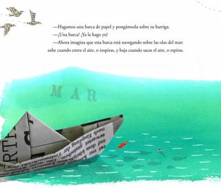 —Hagamos una barca de papel y pongámosla sobre tu barriga.
	 —¿Una barca? ¡Ya la hago yo!
	 —Ahora imagina que esta barca está navegando sobre las olas del mar:
sube cuando entra el aire, o inspiras, y baja cuando sacas el aire, o espiras.
 