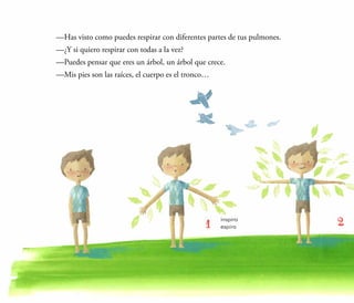 —Has visto como puedes respirar con diferentes partes de tus pulmones.
	 —¿Y si quiero respirar con todas a la vez?
	 —Puedes pensar que eres un árbol, un árbol que crece.
	 —Mis pies son las raíces, el cuerpo es el tronco…
 
