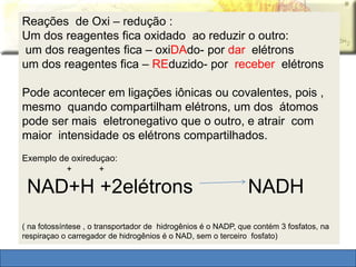 Reações de Oxi – redução : 
Um dos reagentes fica oxidado ao reduzir o outro: 
um dos reagentes fica – oxiDAdo- por dar elétrons 
um dos reagentes fica – REduzido- por receber elétrons 
Pode acontecer em ligações iônicas ou covalentes, pois , 
mesmo quando compartilham elétrons, um dos átomos 
pode ser mais eletronegativo que o outro, e atrair com 
maior intensidade os elétrons compartilhados. 
Exemplo de oxireduçao: 
+ + 
NAD+H +2elétrons NADH 
( na fotossíntese , o transportador de hidrogênios é o NADP, que contém 3 fosfatos, na 
respiraçao o carregador de hidrogênios é o NAD, sem o terceiro fosfato) 
 