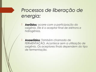 Processos de liberação de
energia:
 AeróbiosAeróbios: ocorre com a participação do
oxigênio. Ele é o aceptor final de elétrons e
hidrogênios.
 AnaeróbiosAnaeróbios: Também chamado de
FERMENTAÇÃO. Acontece sem a utilização de
oxigênio. Os aceptores finais dependem do tipo
de fermentação.
 