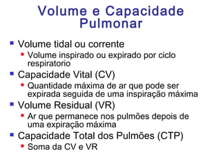 Volume e Capacidade
Pulmonar
 Volume tidal ou corrente
 Volume inspirado ou expirado por ciclo
respiratorio
 Capacidade Vital (CV)
 Quantidade máxima de ar que pode ser
expirada seguida de uma inspiração máxima
 Volume Residual (VR)
 Ar que permanece nos pulmões depois de
uma expiração máxima
 Capacidade Total dos Pulmões (CTP)
 Soma da CV e VR
 