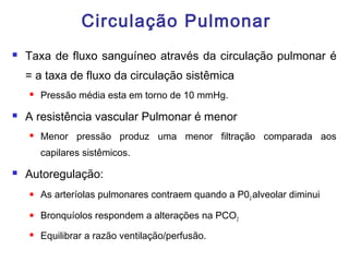 Circulação Pulmonar
 Taxa de fluxo sanguíneo através da circulação pulmonar é
= a taxa de fluxo da circulação sistêmica
 Pressão média esta em torno de 10 mmHg.
 A resistência vascular Pulmonar é menor
 Menor pressão produz uma menor filtração comparada aos
capilares sistêmicos.
 Autoregulação:
 As arteríolas pulmonares contraem quando a P02 alveolar diminui
 Bronquíolos respondem a alterações na PCO2
 Equilibrar a razão ventilação/perfusão.
 