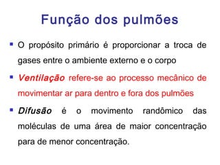 Função dos pulmões
 O propósito primário é proporcionar a troca de
gases entre o ambiente externo e o corpo
 Ventilação refere-se ao processo mecânico de
movimentar ar para dentro e fora dos pulmões
 Difusão é o movimento randômico das
moléculas de uma área de maior concentração
para de menor concentração.
 