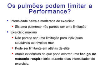 Os pulmões podem limitar a
Performance?
 Intensidade baixa a moderada de exercício
 Sistema pulmonar não parece ser uma limitação
 Exercício máximo
 Não parece ser uma limitação para indivíduos
saudáveis ao nível do mar
 Pode ser limitante em atletas de elite
 Atuais evidências de que pode ocorrer uma fadiga no
músculo respiratório durante altas intensidades de
exercício.
 