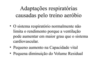 Adaptações respiratórias
causadas pelo treino aeróbio
• O sistema respiratório normalmente não
limita o rendimento porque a ventilação
pode aumentar em maior grau que o sistema
cardiovascular.
• Pequeno aumento na Capacidade vital
• Pequena diminuição do Volume Residual
 